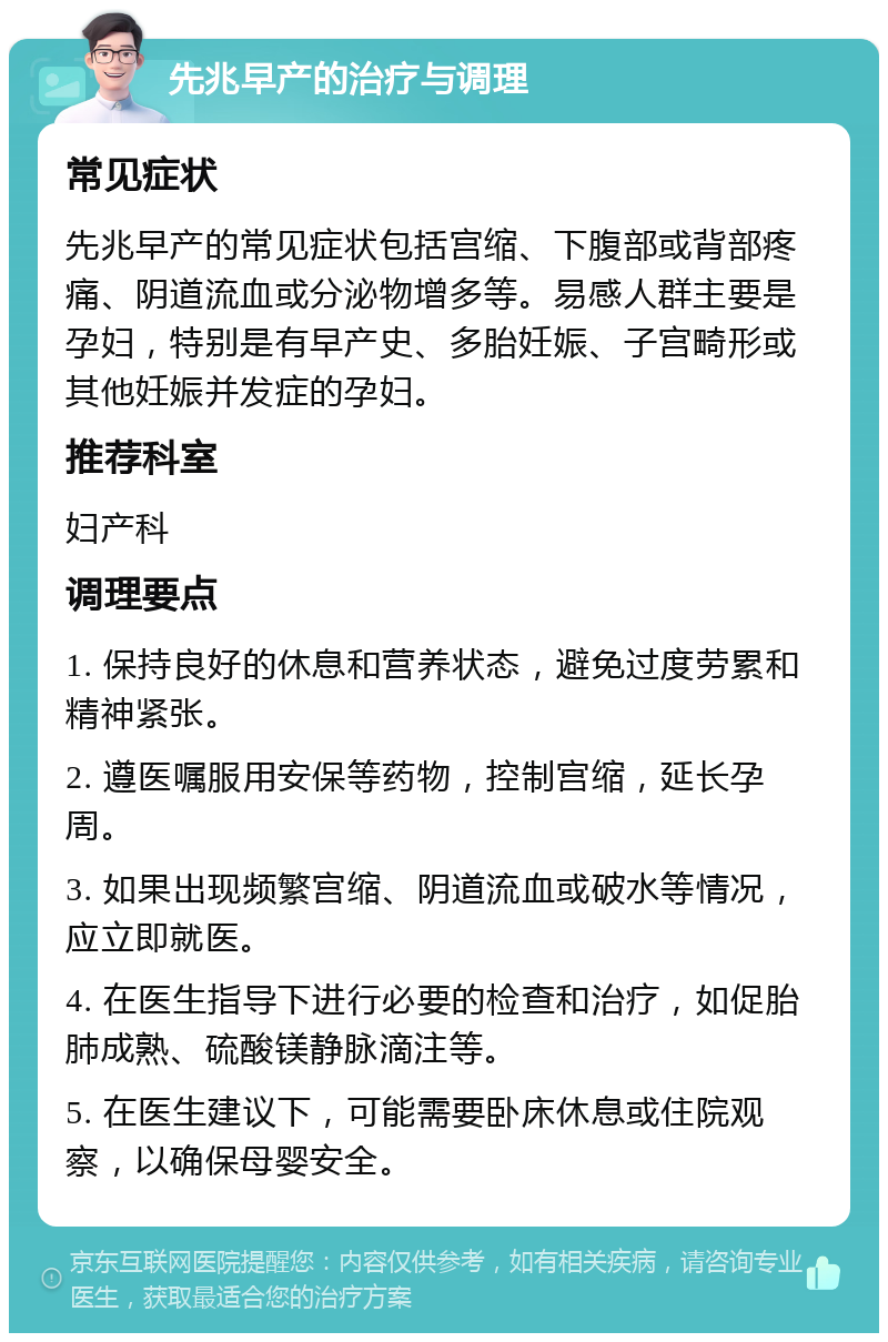 先兆早产的治疗与调理 常见症状 先兆早产的常见症状包括宫缩、下腹部或背部疼痛、阴道流血或分泌物增多等。易感人群主要是孕妇，特别是有早产史、多胎妊娠、子宫畸形或其他妊娠并发症的孕妇。 推荐科室 妇产科 调理要点 1. 保持良好的休息和营养状态，避免过度劳累和精神紧张。 2. 遵医嘱服用安保等药物，控制宫缩，延长孕周。 3. 如果出现频繁宫缩、阴道流血或破水等情况，应立即就医。 4. 在医生指导下进行必要的检查和治疗，如促胎肺成熟、硫酸镁静脉滴注等。 5. 在医生建议下，可能需要卧床休息或住院观察，以确保母婴安全。