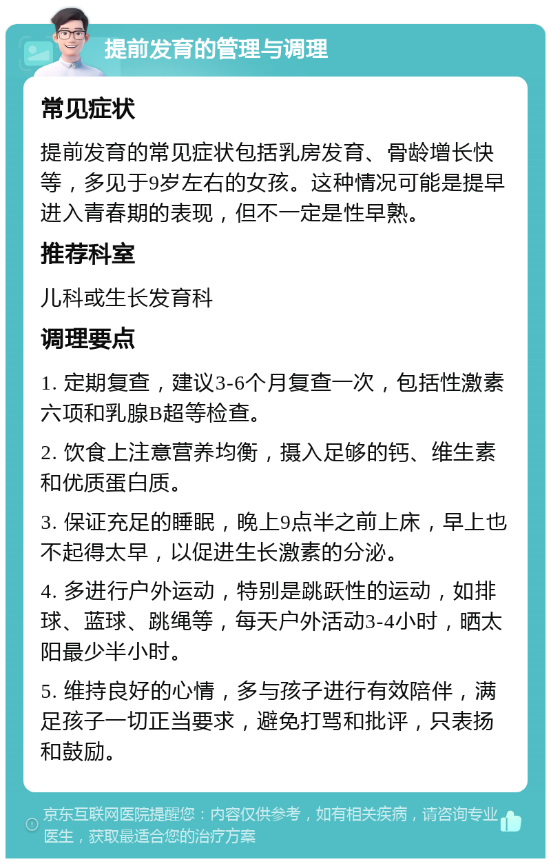 提前发育的管理与调理 常见症状 提前发育的常见症状包括乳房发育、骨龄增长快等，多见于9岁左右的女孩。这种情况可能是提早进入青春期的表现，但不一定是性早熟。 推荐科室 儿科或生长发育科 调理要点 1. 定期复查，建议3-6个月复查一次，包括性激素六项和乳腺B超等检查。 2. 饮食上注意营养均衡，摄入足够的钙、维生素和优质蛋白质。 3. 保证充足的睡眠，晚上9点半之前上床，早上也不起得太早，以促进生长激素的分泌。 4. 多进行户外运动，特别是跳跃性的运动，如排球、蓝球、跳绳等，每天户外活动3-4小时，晒太阳最少半小时。 5. 维持良好的心情，多与孩子进行有效陪伴，满足孩子一切正当要求，避免打骂和批评，只表扬和鼓励。