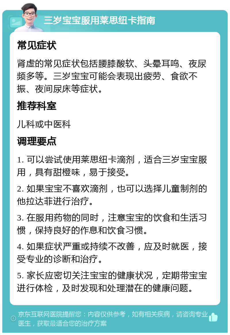 三岁宝宝服用莱思纽卡指南 常见症状 肾虚的常见症状包括腰膝酸软、头晕耳鸣、夜尿频多等。三岁宝宝可能会表现出疲劳、食欲不振、夜间尿床等症状。 推荐科室 儿科或中医科 调理要点 1. 可以尝试使用莱思纽卡滴剂，适合三岁宝宝服用，具有甜橙味，易于接受。 2. 如果宝宝不喜欢滴剂，也可以选择儿童制剂的他拉达菲进行治疗。 3. 在服用药物的同时，注意宝宝的饮食和生活习惯，保持良好的作息和饮食习惯。 4. 如果症状严重或持续不改善，应及时就医，接受专业的诊断和治疗。 5. 家长应密切关注宝宝的健康状况，定期带宝宝进行体检，及时发现和处理潜在的健康问题。