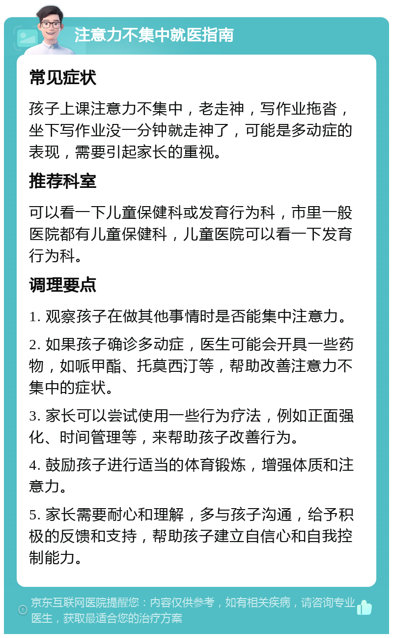 注意力不集中就医指南 常见症状 孩子上课注意力不集中，老走神，写作业拖沓，坐下写作业没一分钟就走神了，可能是多动症的表现，需要引起家长的重视。 推荐科室 可以看一下儿童保健科或发育行为科，市里一般医院都有儿童保健科，儿童医院可以看一下发育行为科。 调理要点 1. 观察孩子在做其他事情时是否能集中注意力。 2. 如果孩子确诊多动症，医生可能会开具一些药物，如哌甲酯、托莫西汀等，帮助改善注意力不集中的症状。 3. 家长可以尝试使用一些行为疗法，例如正面强化、时间管理等，来帮助孩子改善行为。 4. 鼓励孩子进行适当的体育锻炼，增强体质和注意力。 5. 家长需要耐心和理解，多与孩子沟通，给予积极的反馈和支持，帮助孩子建立自信心和自我控制能力。