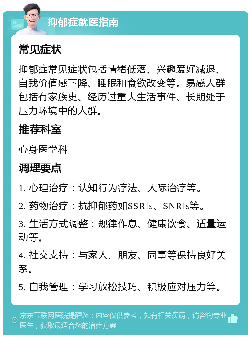 抑郁症就医指南 常见症状 抑郁症常见症状包括情绪低落、兴趣爱好减退、自我价值感下降、睡眠和食欲改变等。易感人群包括有家族史、经历过重大生活事件、长期处于压力环境中的人群。 推荐科室 心身医学科 调理要点 1. 心理治疗：认知行为疗法、人际治疗等。 2. 药物治疗：抗抑郁药如SSRIs、SNRIs等。 3. 生活方式调整：规律作息、健康饮食、适量运动等。 4. 社交支持：与家人、朋友、同事等保持良好关系。 5. 自我管理：学习放松技巧、积极应对压力等。