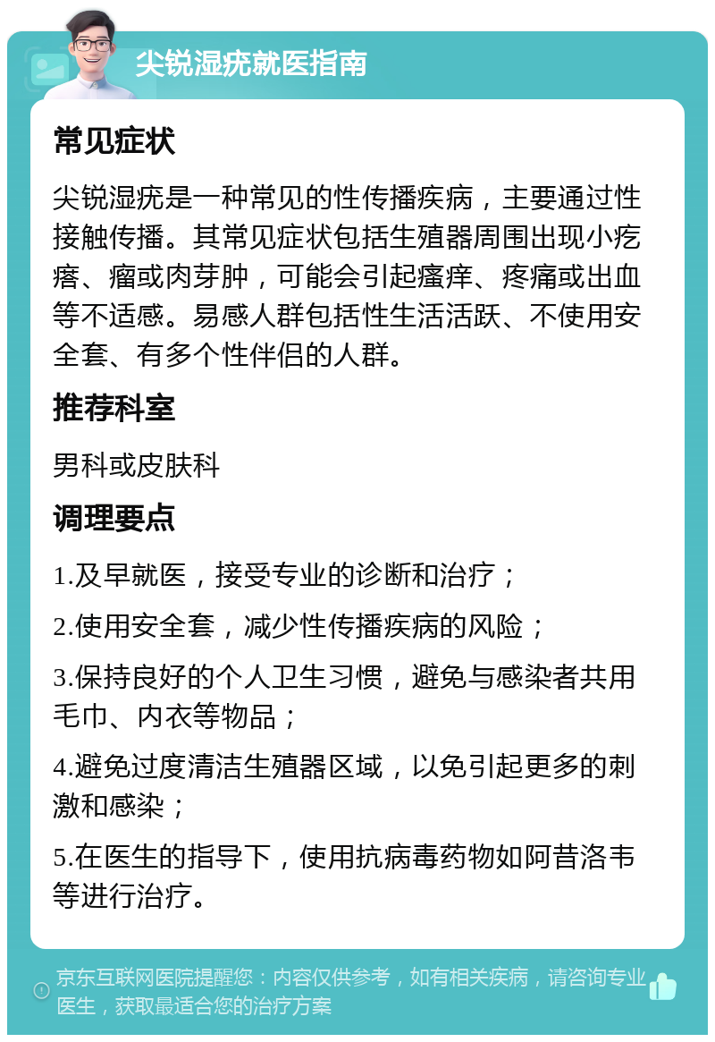 尖锐湿疣就医指南 常见症状 尖锐湿疣是一种常见的性传播疾病，主要通过性接触传播。其常见症状包括生殖器周围出现小疙瘩、瘤或肉芽肿，可能会引起瘙痒、疼痛或出血等不适感。易感人群包括性生活活跃、不使用安全套、有多个性伴侣的人群。 推荐科室 男科或皮肤科 调理要点 1.及早就医，接受专业的诊断和治疗； 2.使用安全套，减少性传播疾病的风险； 3.保持良好的个人卫生习惯，避免与感染者共用毛巾、内衣等物品； 4.避免过度清洁生殖器区域，以免引起更多的刺激和感染； 5.在医生的指导下，使用抗病毒药物如阿昔洛韦等进行治疗。