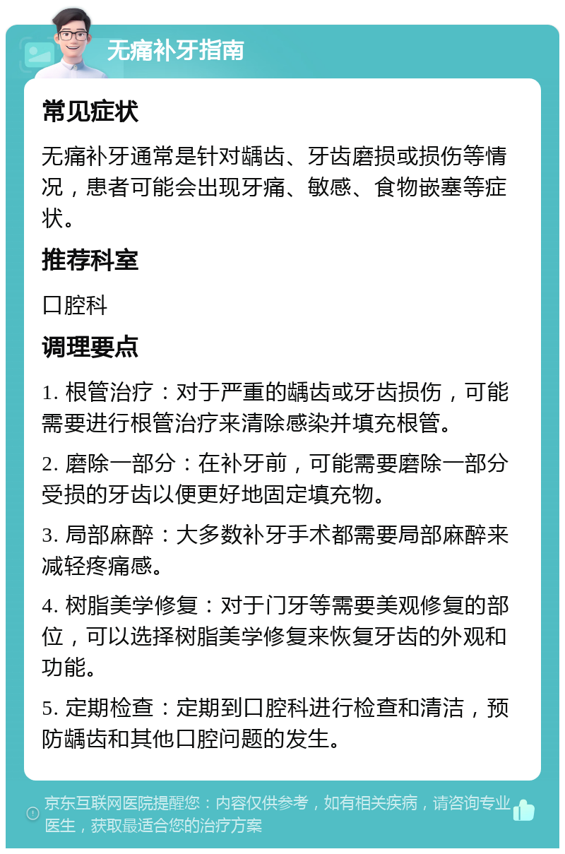 无痛补牙指南 常见症状 无痛补牙通常是针对龋齿、牙齿磨损或损伤等情况，患者可能会出现牙痛、敏感、食物嵌塞等症状。 推荐科室 口腔科 调理要点 1. 根管治疗：对于严重的龋齿或牙齿损伤，可能需要进行根管治疗来清除感染并填充根管。 2. 磨除一部分：在补牙前，可能需要磨除一部分受损的牙齿以便更好地固定填充物。 3. 局部麻醉：大多数补牙手术都需要局部麻醉来减轻疼痛感。 4. 树脂美学修复：对于门牙等需要美观修复的部位，可以选择树脂美学修复来恢复牙齿的外观和功能。 5. 定期检查：定期到口腔科进行检查和清洁，预防龋齿和其他口腔问题的发生。