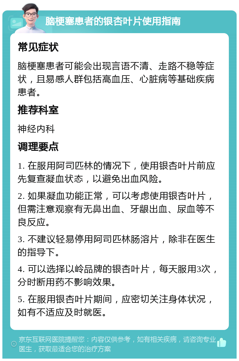 脑梗塞患者的银杏叶片使用指南 常见症状 脑梗塞患者可能会出现言语不清、走路不稳等症状，且易感人群包括高血压、心脏病等基础疾病患者。 推荐科室 神经内科 调理要点 1. 在服用阿司匹林的情况下，使用银杏叶片前应先复查凝血状态，以避免出血风险。 2. 如果凝血功能正常，可以考虑使用银杏叶片，但需注意观察有无鼻出血、牙龈出血、尿血等不良反应。 3. 不建议轻易停用阿司匹林肠溶片，除非在医生的指导下。 4. 可以选择以岭品牌的银杏叶片，每天服用3次，分时断用药不影响效果。 5. 在服用银杏叶片期间，应密切关注身体状况，如有不适应及时就医。