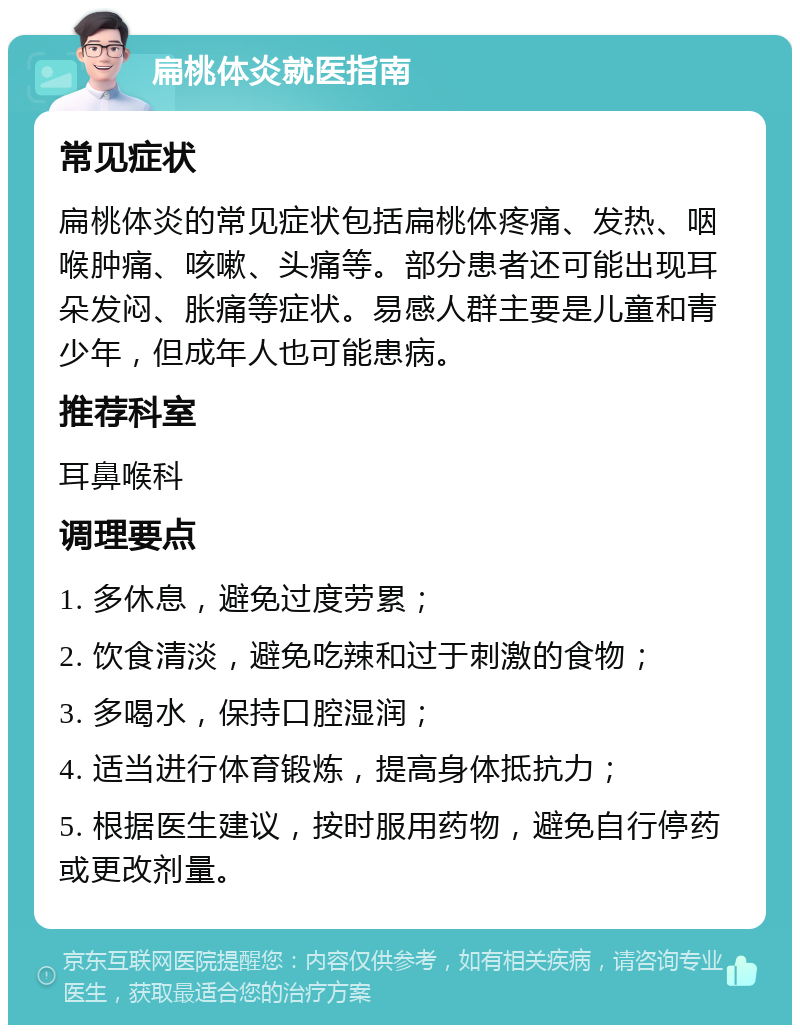 扁桃体炎就医指南 常见症状 扁桃体炎的常见症状包括扁桃体疼痛、发热、咽喉肿痛、咳嗽、头痛等。部分患者还可能出现耳朵发闷、胀痛等症状。易感人群主要是儿童和青少年，但成年人也可能患病。 推荐科室 耳鼻喉科 调理要点 1. 多休息，避免过度劳累； 2. 饮食清淡，避免吃辣和过于刺激的食物； 3. 多喝水，保持口腔湿润； 4. 适当进行体育锻炼，提高身体抵抗力； 5. 根据医生建议，按时服用药物，避免自行停药或更改剂量。