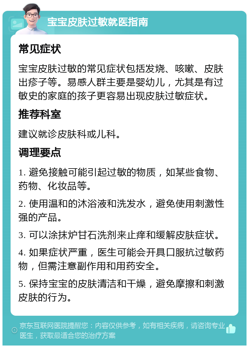 宝宝皮肤过敏就医指南 常见症状 宝宝皮肤过敏的常见症状包括发烧、咳嗽、皮肤出疹子等。易感人群主要是婴幼儿，尤其是有过敏史的家庭的孩子更容易出现皮肤过敏症状。 推荐科室 建议就诊皮肤科或儿科。 调理要点 1. 避免接触可能引起过敏的物质，如某些食物、药物、化妆品等。 2. 使用温和的沐浴液和洗发水，避免使用刺激性强的产品。 3. 可以涂抹炉甘石洗剂来止痒和缓解皮肤症状。 4. 如果症状严重，医生可能会开具口服抗过敏药物，但需注意副作用和用药安全。 5. 保持宝宝的皮肤清洁和干燥，避免摩擦和刺激皮肤的行为。