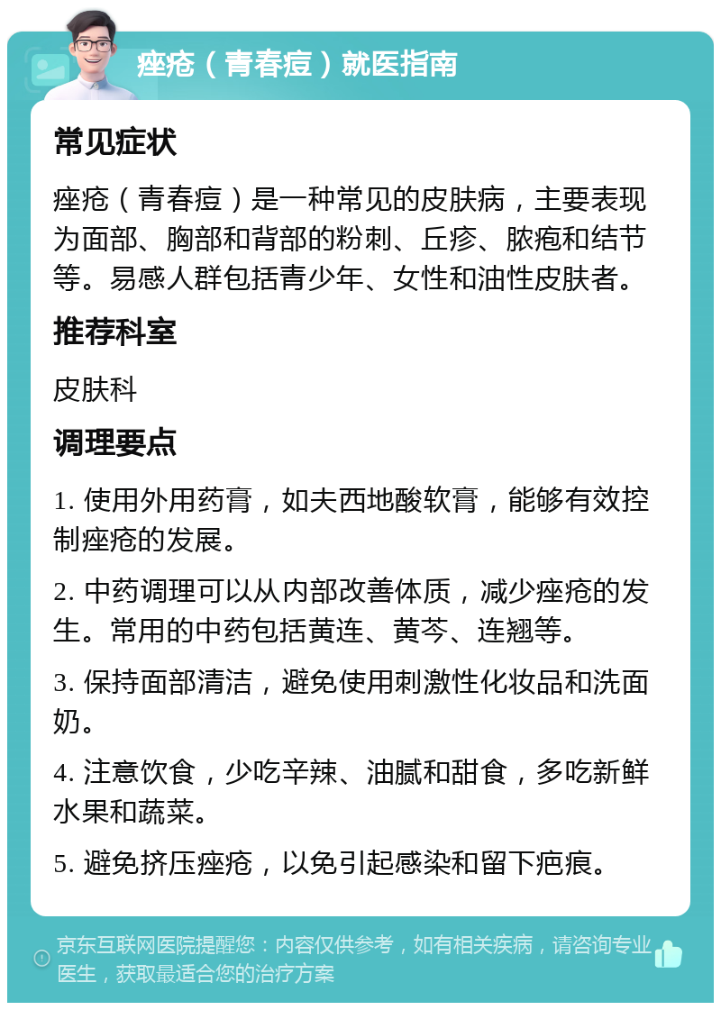 痤疮（青春痘）就医指南 常见症状 痤疮（青春痘）是一种常见的皮肤病，主要表现为面部、胸部和背部的粉刺、丘疹、脓疱和结节等。易感人群包括青少年、女性和油性皮肤者。 推荐科室 皮肤科 调理要点 1. 使用外用药膏，如夫西地酸软膏，能够有效控制痤疮的发展。 2. 中药调理可以从内部改善体质，减少痤疮的发生。常用的中药包括黄连、黄芩、连翘等。 3. 保持面部清洁，避免使用刺激性化妆品和洗面奶。 4. 注意饮食，少吃辛辣、油腻和甜食，多吃新鲜水果和蔬菜。 5. 避免挤压痤疮，以免引起感染和留下疤痕。