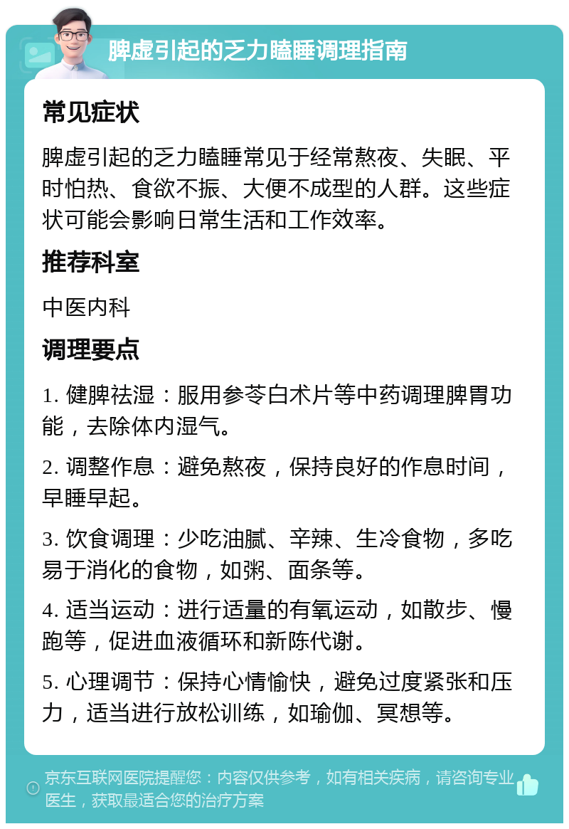 脾虚引起的乏力瞌睡调理指南 常见症状 脾虚引起的乏力瞌睡常见于经常熬夜、失眠、平时怕热、食欲不振、大便不成型的人群。这些症状可能会影响日常生活和工作效率。 推荐科室 中医内科 调理要点 1. 健脾祛湿：服用参苓白术片等中药调理脾胃功能，去除体内湿气。 2. 调整作息：避免熬夜，保持良好的作息时间，早睡早起。 3. 饮食调理：少吃油腻、辛辣、生冷食物，多吃易于消化的食物，如粥、面条等。 4. 适当运动：进行适量的有氧运动，如散步、慢跑等，促进血液循环和新陈代谢。 5. 心理调节：保持心情愉快，避免过度紧张和压力，适当进行放松训练，如瑜伽、冥想等。