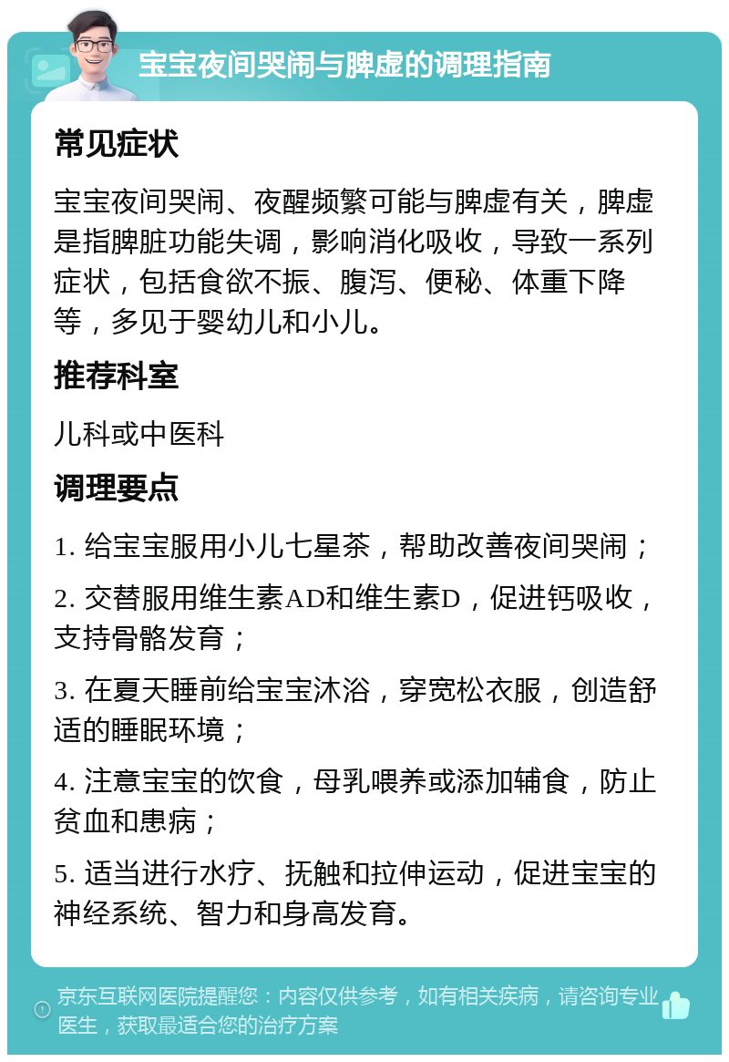 宝宝夜间哭闹与脾虚的调理指南 常见症状 宝宝夜间哭闹、夜醒频繁可能与脾虚有关，脾虚是指脾脏功能失调，影响消化吸收，导致一系列症状，包括食欲不振、腹泻、便秘、体重下降等，多见于婴幼儿和小儿。 推荐科室 儿科或中医科 调理要点 1. 给宝宝服用小儿七星茶，帮助改善夜间哭闹； 2. 交替服用维生素AD和维生素D，促进钙吸收，支持骨骼发育； 3. 在夏天睡前给宝宝沐浴，穿宽松衣服，创造舒适的睡眠环境； 4. 注意宝宝的饮食，母乳喂养或添加辅食，防止贫血和患病； 5. 适当进行水疗、抚触和拉伸运动，促进宝宝的神经系统、智力和身高发育。