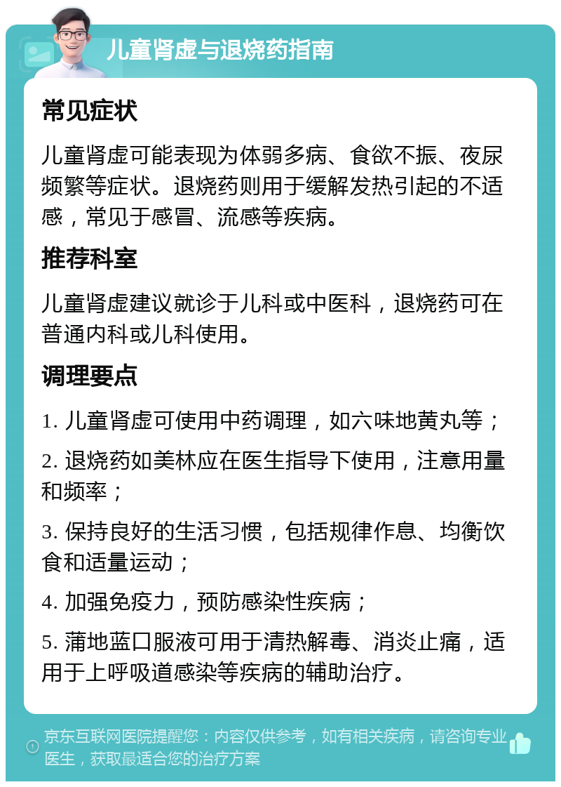 儿童肾虚与退烧药指南 常见症状 儿童肾虚可能表现为体弱多病、食欲不振、夜尿频繁等症状。退烧药则用于缓解发热引起的不适感，常见于感冒、流感等疾病。 推荐科室 儿童肾虚建议就诊于儿科或中医科，退烧药可在普通内科或儿科使用。 调理要点 1. 儿童肾虚可使用中药调理，如六味地黄丸等； 2. 退烧药如美林应在医生指导下使用，注意用量和频率； 3. 保持良好的生活习惯，包括规律作息、均衡饮食和适量运动； 4. 加强免疫力，预防感染性疾病； 5. 蒲地蓝口服液可用于清热解毒、消炎止痛，适用于上呼吸道感染等疾病的辅助治疗。