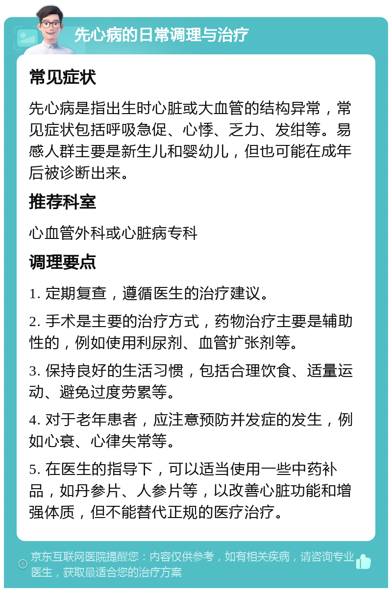 先心病的日常调理与治疗 常见症状 先心病是指出生时心脏或大血管的结构异常，常见症状包括呼吸急促、心悸、乏力、发绀等。易感人群主要是新生儿和婴幼儿，但也可能在成年后被诊断出来。 推荐科室 心血管外科或心脏病专科 调理要点 1. 定期复查，遵循医生的治疗建议。 2. 手术是主要的治疗方式，药物治疗主要是辅助性的，例如使用利尿剂、血管扩张剂等。 3. 保持良好的生活习惯，包括合理饮食、适量运动、避免过度劳累等。 4. 对于老年患者，应注意预防并发症的发生，例如心衰、心律失常等。 5. 在医生的指导下，可以适当使用一些中药补品，如丹参片、人参片等，以改善心脏功能和增强体质，但不能替代正规的医疗治疗。