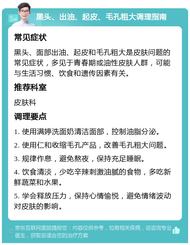 黑头、出油、起皮、毛孔粗大调理指南 常见症状 黑头、面部出油、起皮和毛孔粗大是皮肤问题的常见症状，多见于青春期或油性皮肤人群，可能与生活习惯、饮食和遗传因素有关。 推荐科室 皮肤科 调理要点 1. 使用满婷洗面奶清洁面部，控制油脂分泌。 2. 使用仁和收缩毛孔产品，改善毛孔粗大问题。 3. 规律作息，避免熬夜，保持充足睡眠。 4. 饮食清淡，少吃辛辣刺激油腻的食物，多吃新鲜蔬菜和水果。 5. 学会释放压力，保持心情愉悦，避免情绪波动对皮肤的影响。