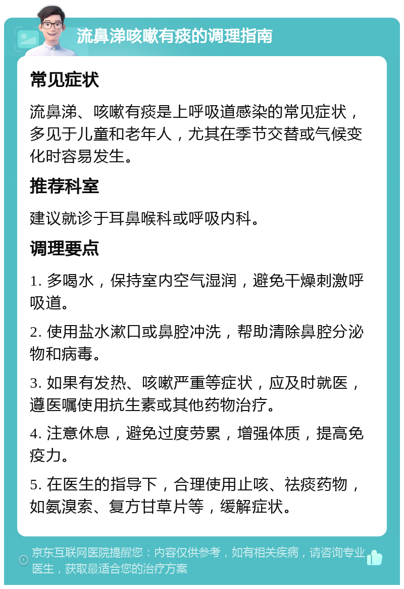 流鼻涕咳嗽有痰的调理指南 常见症状 流鼻涕、咳嗽有痰是上呼吸道感染的常见症状，多见于儿童和老年人，尤其在季节交替或气候变化时容易发生。 推荐科室 建议就诊于耳鼻喉科或呼吸内科。 调理要点 1. 多喝水，保持室内空气湿润，避免干燥刺激呼吸道。 2. 使用盐水漱口或鼻腔冲洗，帮助清除鼻腔分泌物和病毒。 3. 如果有发热、咳嗽严重等症状，应及时就医，遵医嘱使用抗生素或其他药物治疗。 4. 注意休息，避免过度劳累，增强体质，提高免疫力。 5. 在医生的指导下，合理使用止咳、祛痰药物，如氨溴索、复方甘草片等，缓解症状。