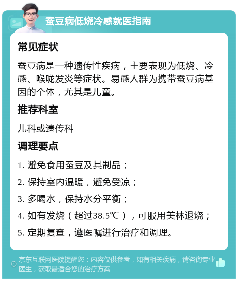 蚕豆病低烧冷感就医指南 常见症状 蚕豆病是一种遗传性疾病，主要表现为低烧、冷感、喉咙发炎等症状。易感人群为携带蚕豆病基因的个体，尤其是儿童。 推荐科室 儿科或遗传科 调理要点 1. 避免食用蚕豆及其制品； 2. 保持室内温暖，避免受凉； 3. 多喝水，保持水分平衡； 4. 如有发烧（超过38.5℃），可服用美林退烧； 5. 定期复查，遵医嘱进行治疗和调理。