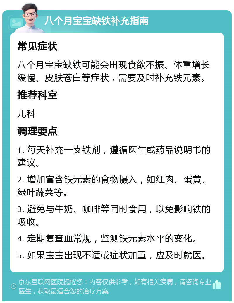 八个月宝宝缺铁补充指南 常见症状 八个月宝宝缺铁可能会出现食欲不振、体重增长缓慢、皮肤苍白等症状，需要及时补充铁元素。 推荐科室 儿科 调理要点 1. 每天补充一支铁剂，遵循医生或药品说明书的建议。 2. 增加富含铁元素的食物摄入，如红肉、蛋黄、绿叶蔬菜等。 3. 避免与牛奶、咖啡等同时食用，以免影响铁的吸收。 4. 定期复查血常规，监测铁元素水平的变化。 5. 如果宝宝出现不适或症状加重，应及时就医。