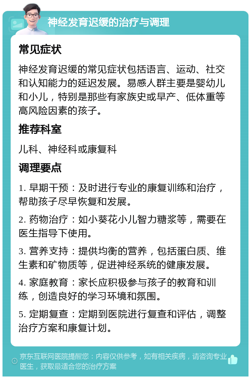 神经发育迟缓的治疗与调理 常见症状 神经发育迟缓的常见症状包括语言、运动、社交和认知能力的延迟发展。易感人群主要是婴幼儿和小儿，特别是那些有家族史或早产、低体重等高风险因素的孩子。 推荐科室 儿科、神经科或康复科 调理要点 1. 早期干预：及时进行专业的康复训练和治疗，帮助孩子尽早恢复和发展。 2. 药物治疗：如小葵花小儿智力糖浆等，需要在医生指导下使用。 3. 营养支持：提供均衡的营养，包括蛋白质、维生素和矿物质等，促进神经系统的健康发展。 4. 家庭教育：家长应积极参与孩子的教育和训练，创造良好的学习环境和氛围。 5. 定期复查：定期到医院进行复查和评估，调整治疗方案和康复计划。