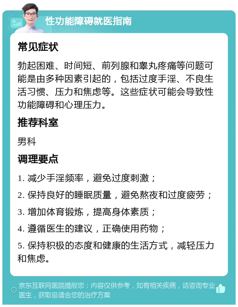 性功能障碍就医指南 常见症状 勃起困难、时间短、前列腺和睾丸疼痛等问题可能是由多种因素引起的，包括过度手淫、不良生活习惯、压力和焦虑等。这些症状可能会导致性功能障碍和心理压力。 推荐科室 男科 调理要点 1. 减少手淫频率，避免过度刺激； 2. 保持良好的睡眠质量，避免熬夜和过度疲劳； 3. 增加体育锻炼，提高身体素质； 4. 遵循医生的建议，正确使用药物； 5. 保持积极的态度和健康的生活方式，减轻压力和焦虑。