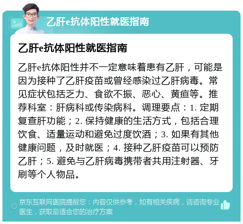 乙肝e抗体阳性就医指南 乙肝e抗体阳性就医指南 乙肝e抗体阳性并不一定意味着患有乙肝，可能是因为接种了乙肝疫苗或曾经感染过乙肝病毒。常见症状包括乏力、食欲不振、恶心、黄疸等。推荐科室：肝病科或传染病科。调理要点：1. 定期复查肝功能；2. 保持健康的生活方式，包括合理饮食、适量运动和避免过度饮酒；3. 如果有其他健康问题，及时就医；4. 接种乙肝疫苗可以预防乙肝；5. 避免与乙肝病毒携带者共用注射器、牙刷等个人物品。