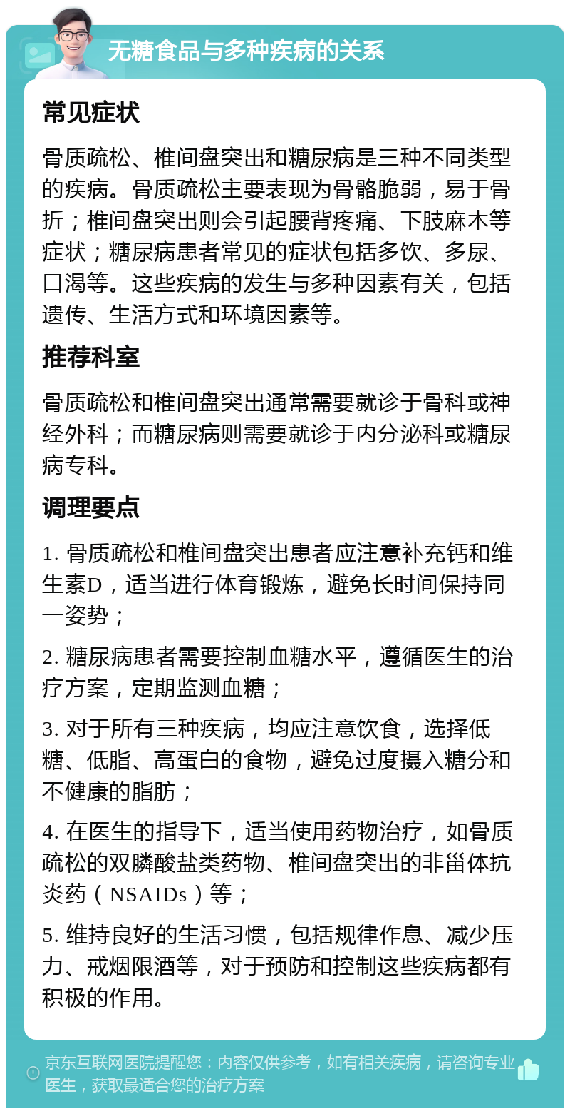 无糖食品与多种疾病的关系 常见症状 骨质疏松、椎间盘突出和糖尿病是三种不同类型的疾病。骨质疏松主要表现为骨骼脆弱，易于骨折；椎间盘突出则会引起腰背疼痛、下肢麻木等症状；糖尿病患者常见的症状包括多饮、多尿、口渴等。这些疾病的发生与多种因素有关，包括遗传、生活方式和环境因素等。 推荐科室 骨质疏松和椎间盘突出通常需要就诊于骨科或神经外科；而糖尿病则需要就诊于内分泌科或糖尿病专科。 调理要点 1. 骨质疏松和椎间盘突出患者应注意补充钙和维生素D，适当进行体育锻炼，避免长时间保持同一姿势； 2. 糖尿病患者需要控制血糖水平，遵循医生的治疗方案，定期监测血糖； 3. 对于所有三种疾病，均应注意饮食，选择低糖、低脂、高蛋白的食物，避免过度摄入糖分和不健康的脂肪； 4. 在医生的指导下，适当使用药物治疗，如骨质疏松的双膦酸盐类药物、椎间盘突出的非甾体抗炎药（NSAIDs）等； 5. 维持良好的生活习惯，包括规律作息、减少压力、戒烟限酒等，对于预防和控制这些疾病都有积极的作用。