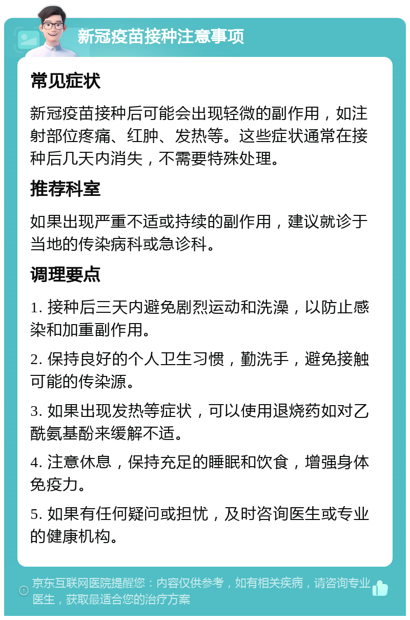 新冠疫苗接种注意事项 常见症状 新冠疫苗接种后可能会出现轻微的副作用，如注射部位疼痛、红肿、发热等。这些症状通常在接种后几天内消失，不需要特殊处理。 推荐科室 如果出现严重不适或持续的副作用，建议就诊于当地的传染病科或急诊科。 调理要点 1. 接种后三天内避免剧烈运动和洗澡，以防止感染和加重副作用。 2. 保持良好的个人卫生习惯，勤洗手，避免接触可能的传染源。 3. 如果出现发热等症状，可以使用退烧药如对乙酰氨基酚来缓解不适。 4. 注意休息，保持充足的睡眠和饮食，增强身体免疫力。 5. 如果有任何疑问或担忧，及时咨询医生或专业的健康机构。