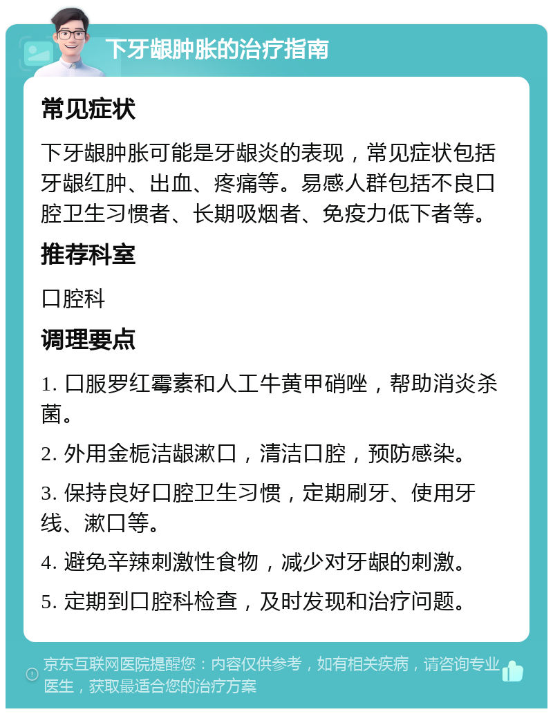 下牙龈肿胀的治疗指南 常见症状 下牙龈肿胀可能是牙龈炎的表现，常见症状包括牙龈红肿、出血、疼痛等。易感人群包括不良口腔卫生习惯者、长期吸烟者、免疫力低下者等。 推荐科室 口腔科 调理要点 1. 口服罗红霉素和人工牛黄甲硝唑，帮助消炎杀菌。 2. 外用金栀洁龈漱口，清洁口腔，预防感染。 3. 保持良好口腔卫生习惯，定期刷牙、使用牙线、漱口等。 4. 避免辛辣刺激性食物，减少对牙龈的刺激。 5. 定期到口腔科检查，及时发现和治疗问题。