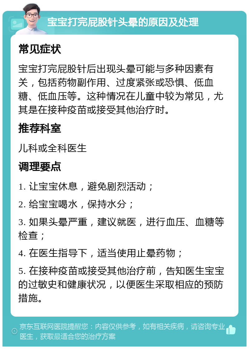 宝宝打完屁股针头晕的原因及处理 常见症状 宝宝打完屁股针后出现头晕可能与多种因素有关，包括药物副作用、过度紧张或恐惧、低血糖、低血压等。这种情况在儿童中较为常见，尤其是在接种疫苗或接受其他治疗时。 推荐科室 儿科或全科医生 调理要点 1. 让宝宝休息，避免剧烈活动； 2. 给宝宝喝水，保持水分； 3. 如果头晕严重，建议就医，进行血压、血糖等检查； 4. 在医生指导下，适当使用止晕药物； 5. 在接种疫苗或接受其他治疗前，告知医生宝宝的过敏史和健康状况，以便医生采取相应的预防措施。