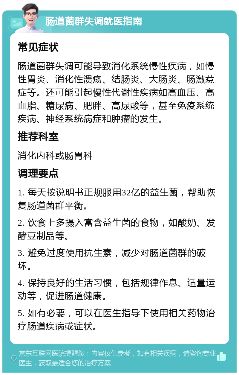 肠道菌群失调就医指南 常见症状 肠道菌群失调可能导致消化系统慢性疾病，如慢性胃炎、消化性溃疡、结肠炎、大肠炎、肠激惹症等。还可能引起慢性代谢性疾病如高血压、高血脂、糖尿病、肥胖、高尿酸等，甚至免疫系统疾病、神经系统病症和肿瘤的发生。 推荐科室 消化内科或肠胃科 调理要点 1. 每天按说明书正规服用32亿的益生菌，帮助恢复肠道菌群平衡。 2. 饮食上多摄入富含益生菌的食物，如酸奶、发酵豆制品等。 3. 避免过度使用抗生素，减少对肠道菌群的破坏。 4. 保持良好的生活习惯，包括规律作息、适量运动等，促进肠道健康。 5. 如有必要，可以在医生指导下使用相关药物治疗肠道疾病或症状。