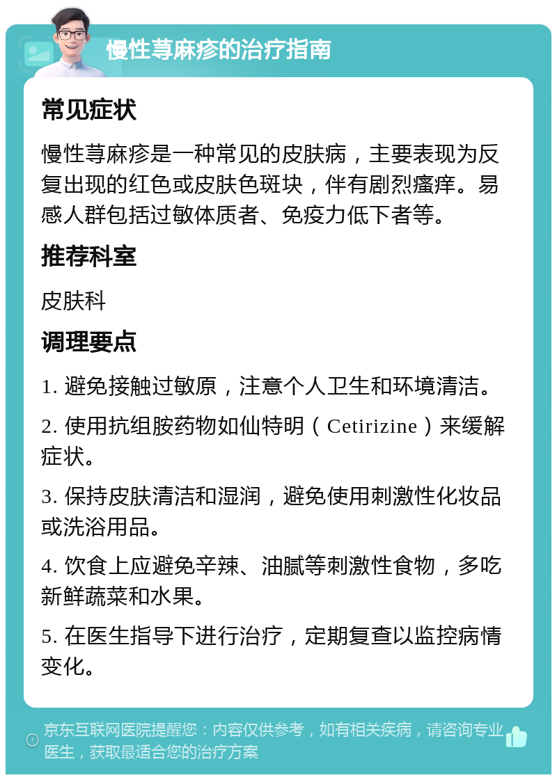 慢性荨麻疹的治疗指南 常见症状 慢性荨麻疹是一种常见的皮肤病，主要表现为反复出现的红色或皮肤色斑块，伴有剧烈瘙痒。易感人群包括过敏体质者、免疫力低下者等。 推荐科室 皮肤科 调理要点 1. 避免接触过敏原，注意个人卫生和环境清洁。 2. 使用抗组胺药物如仙特明（Cetirizine）来缓解症状。 3. 保持皮肤清洁和湿润，避免使用刺激性化妆品或洗浴用品。 4. 饮食上应避免辛辣、油腻等刺激性食物，多吃新鲜蔬菜和水果。 5. 在医生指导下进行治疗，定期复查以监控病情变化。