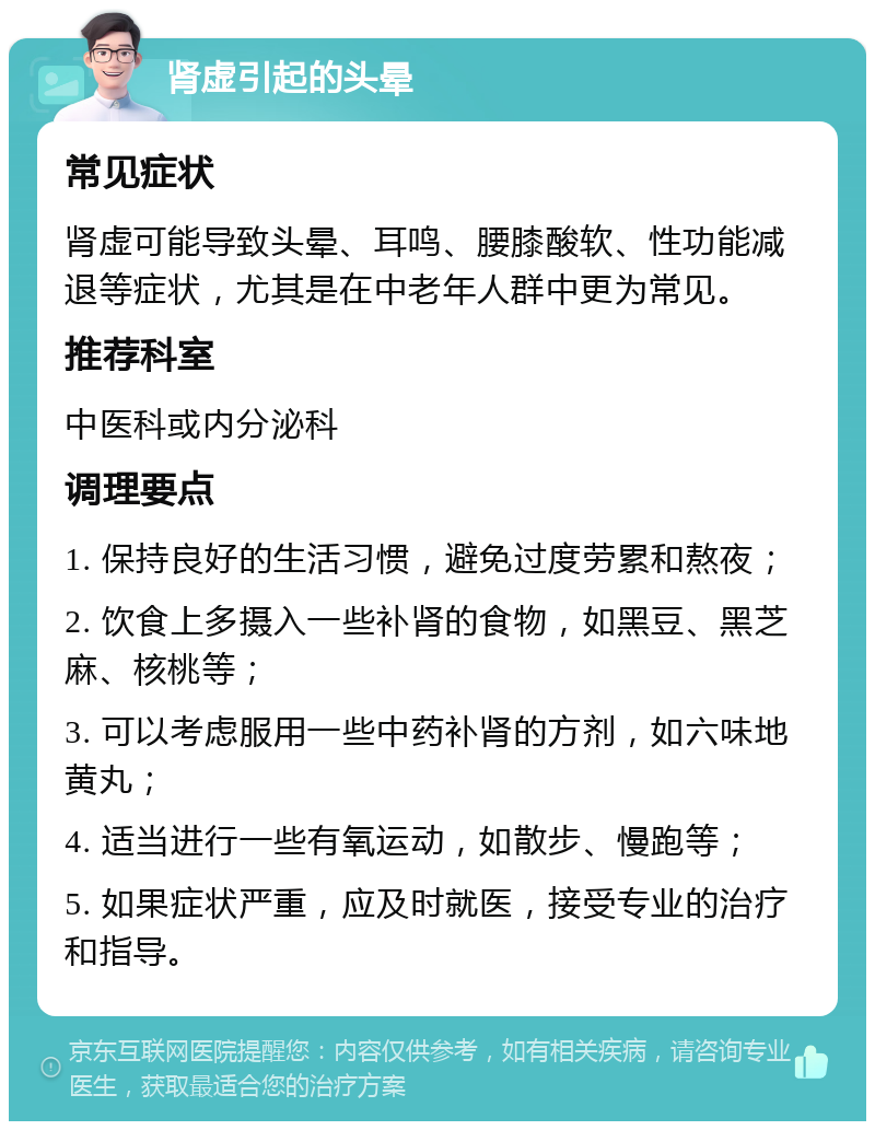 肾虚引起的头晕 常见症状 肾虚可能导致头晕、耳鸣、腰膝酸软、性功能减退等症状，尤其是在中老年人群中更为常见。 推荐科室 中医科或内分泌科 调理要点 1. 保持良好的生活习惯，避免过度劳累和熬夜； 2. 饮食上多摄入一些补肾的食物，如黑豆、黑芝麻、核桃等； 3. 可以考虑服用一些中药补肾的方剂，如六味地黄丸； 4. 适当进行一些有氧运动，如散步、慢跑等； 5. 如果症状严重，应及时就医，接受专业的治疗和指导。