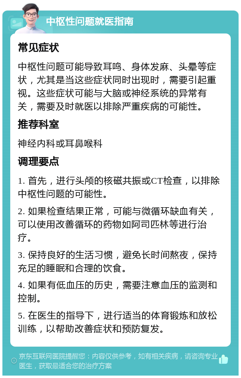 中枢性问题就医指南 常见症状 中枢性问题可能导致耳鸣、身体发麻、头晕等症状，尤其是当这些症状同时出现时，需要引起重视。这些症状可能与大脑或神经系统的异常有关，需要及时就医以排除严重疾病的可能性。 推荐科室 神经内科或耳鼻喉科 调理要点 1. 首先，进行头颅的核磁共振或CT检查，以排除中枢性问题的可能性。 2. 如果检查结果正常，可能与微循环缺血有关，可以使用改善循环的药物如阿司匹林等进行治疗。 3. 保持良好的生活习惯，避免长时间熬夜，保持充足的睡眠和合理的饮食。 4. 如果有低血压的历史，需要注意血压的监测和控制。 5. 在医生的指导下，进行适当的体育锻炼和放松训练，以帮助改善症状和预防复发。