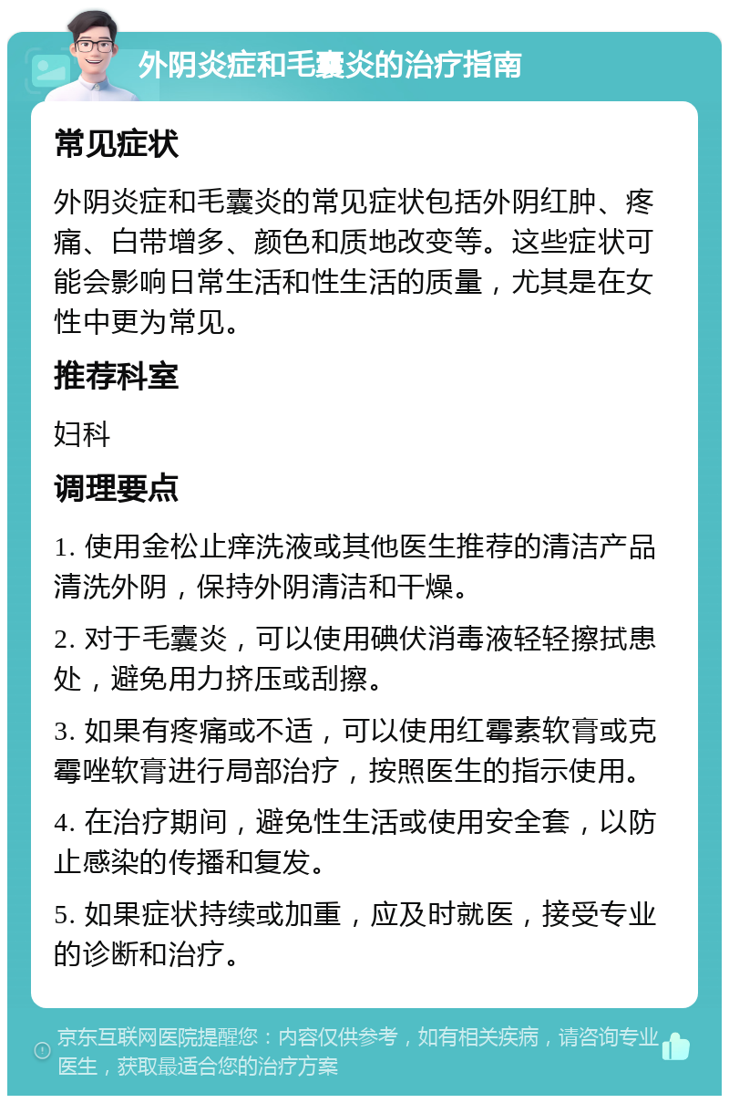 外阴炎症和毛囊炎的治疗指南 常见症状 外阴炎症和毛囊炎的常见症状包括外阴红肿、疼痛、白带增多、颜色和质地改变等。这些症状可能会影响日常生活和性生活的质量，尤其是在女性中更为常见。 推荐科室 妇科 调理要点 1. 使用金松止痒洗液或其他医生推荐的清洁产品清洗外阴，保持外阴清洁和干燥。 2. 对于毛囊炎，可以使用碘伏消毒液轻轻擦拭患处，避免用力挤压或刮擦。 3. 如果有疼痛或不适，可以使用红霉素软膏或克霉唑软膏进行局部治疗，按照医生的指示使用。 4. 在治疗期间，避免性生活或使用安全套，以防止感染的传播和复发。 5. 如果症状持续或加重，应及时就医，接受专业的诊断和治疗。