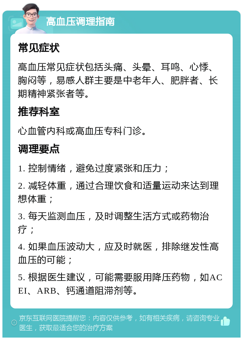 高血压调理指南 常见症状 高血压常见症状包括头痛、头晕、耳鸣、心悸、胸闷等，易感人群主要是中老年人、肥胖者、长期精神紧张者等。 推荐科室 心血管内科或高血压专科门诊。 调理要点 1. 控制情绪，避免过度紧张和压力； 2. 减轻体重，通过合理饮食和适量运动来达到理想体重； 3. 每天监测血压，及时调整生活方式或药物治疗； 4. 如果血压波动大，应及时就医，排除继发性高血压的可能； 5. 根据医生建议，可能需要服用降压药物，如ACEI、ARB、钙通道阻滞剂等。