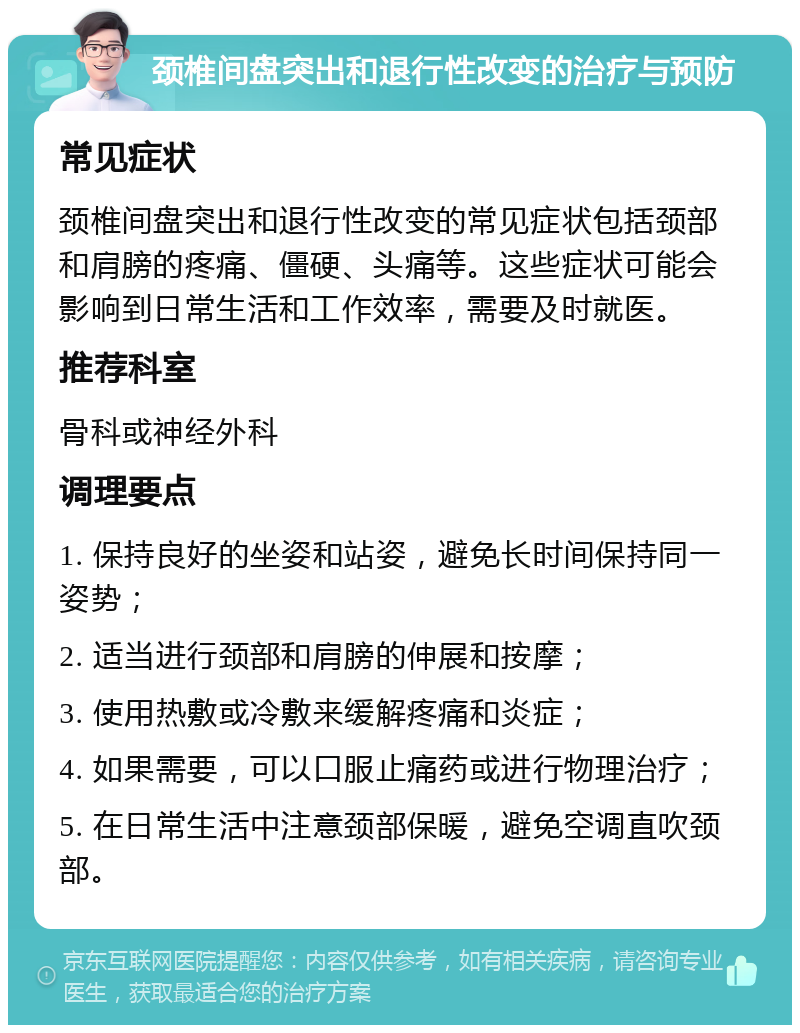 颈椎间盘突出和退行性改变的治疗与预防 常见症状 颈椎间盘突出和退行性改变的常见症状包括颈部和肩膀的疼痛、僵硬、头痛等。这些症状可能会影响到日常生活和工作效率，需要及时就医。 推荐科室 骨科或神经外科 调理要点 1. 保持良好的坐姿和站姿，避免长时间保持同一姿势； 2. 适当进行颈部和肩膀的伸展和按摩； 3. 使用热敷或冷敷来缓解疼痛和炎症； 4. 如果需要，可以口服止痛药或进行物理治疗； 5. 在日常生活中注意颈部保暖，避免空调直吹颈部。