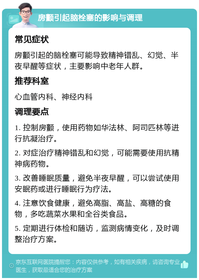 房颤引起脑栓塞的影响与调理 常见症状 房颤引起的脑栓塞可能导致精神错乱、幻觉、半夜早醒等症状，主要影响中老年人群。 推荐科室 心血管内科、神经内科 调理要点 1. 控制房颤，使用药物如华法林、阿司匹林等进行抗凝治疗。 2. 对症治疗精神错乱和幻觉，可能需要使用抗精神病药物。 3. 改善睡眠质量，避免半夜早醒，可以尝试使用安眠药或进行睡眠行为疗法。 4. 注意饮食健康，避免高脂、高盐、高糖的食物，多吃蔬菜水果和全谷类食品。 5. 定期进行体检和随访，监测病情变化，及时调整治疗方案。