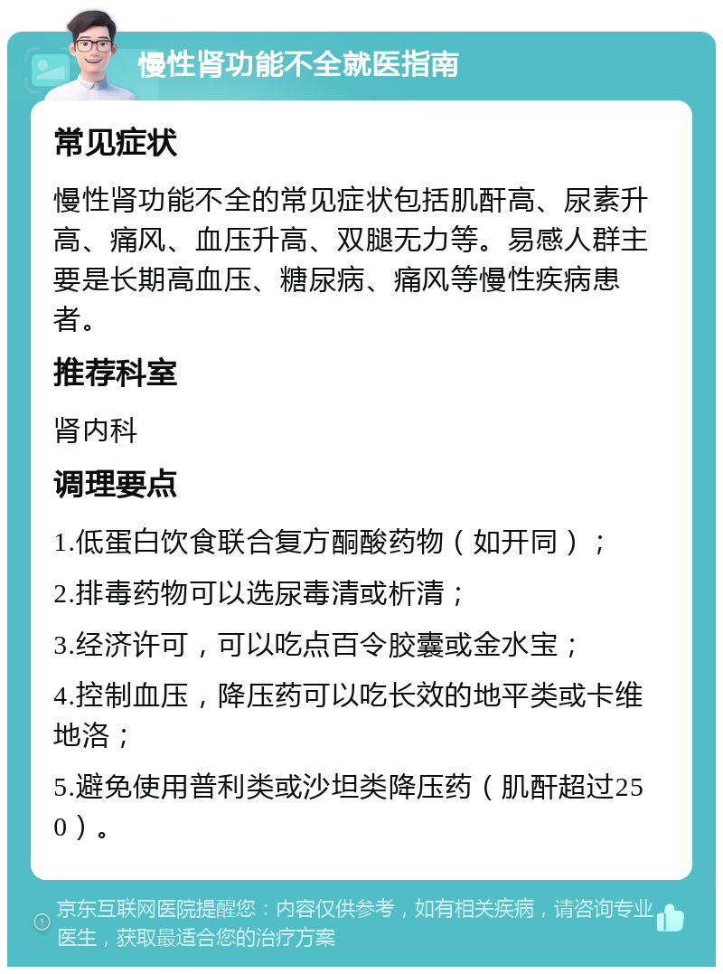 慢性肾功能不全就医指南 常见症状 慢性肾功能不全的常见症状包括肌酐高、尿素升高、痛风、血压升高、双腿无力等。易感人群主要是长期高血压、糖尿病、痛风等慢性疾病患者。 推荐科室 肾内科 调理要点 1.低蛋白饮食联合复方酮酸药物（如开同）； 2.排毒药物可以选尿毒清或析清； 3.经济许可，可以吃点百令胶囊或金水宝； 4.控制血压，降压药可以吃长效的地平类或卡维地洛； 5.避免使用普利类或沙坦类降压药（肌酐超过250）。