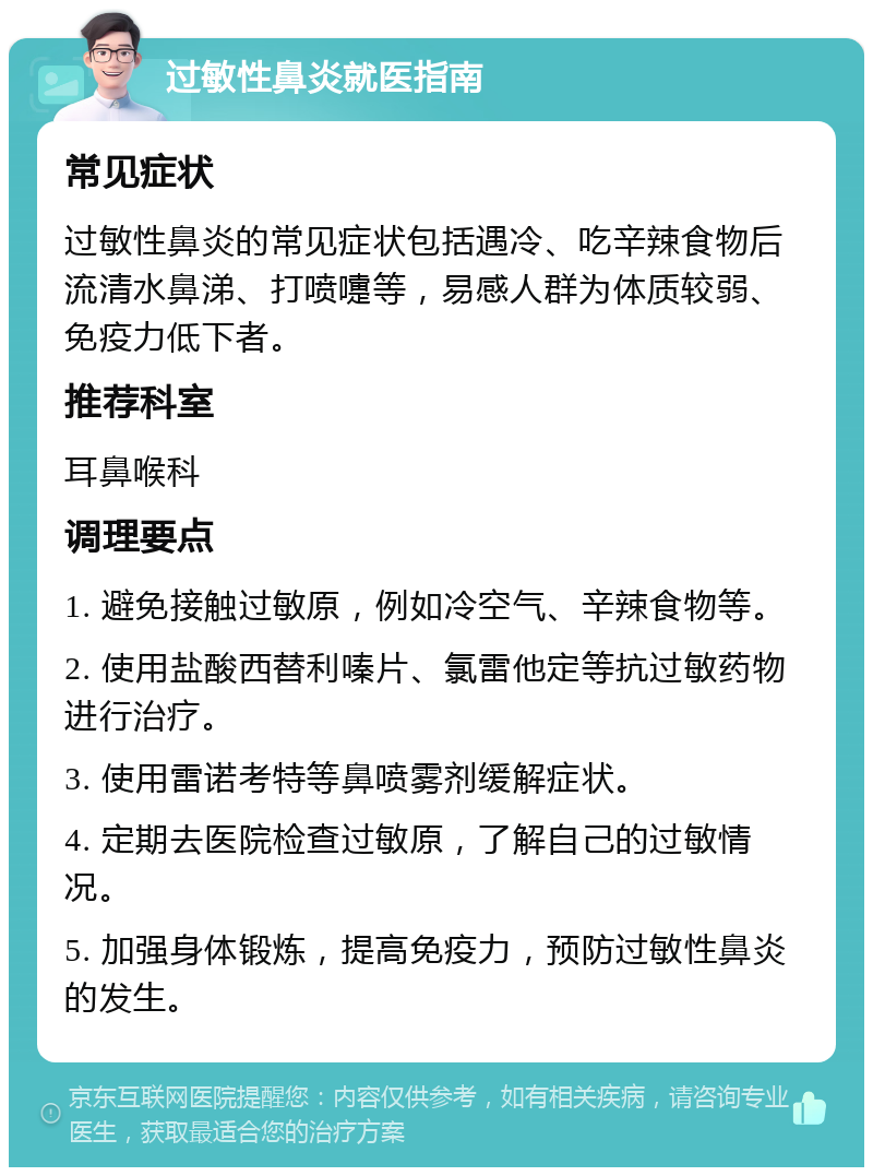 过敏性鼻炎就医指南 常见症状 过敏性鼻炎的常见症状包括遇冷、吃辛辣食物后流清水鼻涕、打喷嚏等，易感人群为体质较弱、免疫力低下者。 推荐科室 耳鼻喉科 调理要点 1. 避免接触过敏原，例如冷空气、辛辣食物等。 2. 使用盐酸西替利嗪片、氯雷他定等抗过敏药物进行治疗。 3. 使用雷诺考特等鼻喷雾剂缓解症状。 4. 定期去医院检查过敏原，了解自己的过敏情况。 5. 加强身体锻炼，提高免疫力，预防过敏性鼻炎的发生。