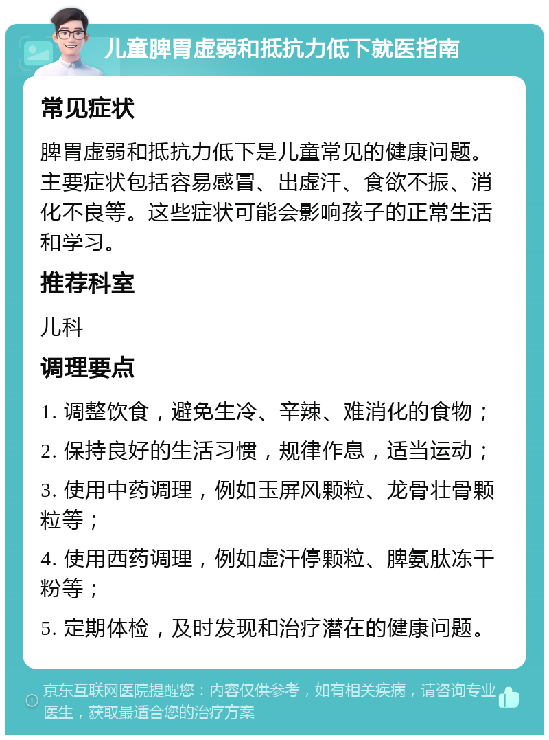 儿童脾胃虚弱和抵抗力低下就医指南 常见症状 脾胃虚弱和抵抗力低下是儿童常见的健康问题。主要症状包括容易感冒、出虚汗、食欲不振、消化不良等。这些症状可能会影响孩子的正常生活和学习。 推荐科室 儿科 调理要点 1. 调整饮食，避免生冷、辛辣、难消化的食物； 2. 保持良好的生活习惯，规律作息，适当运动； 3. 使用中药调理，例如玉屏风颗粒、龙骨壮骨颗粒等； 4. 使用西药调理，例如虚汗停颗粒、脾氨肽冻干粉等； 5. 定期体检，及时发现和治疗潜在的健康问题。