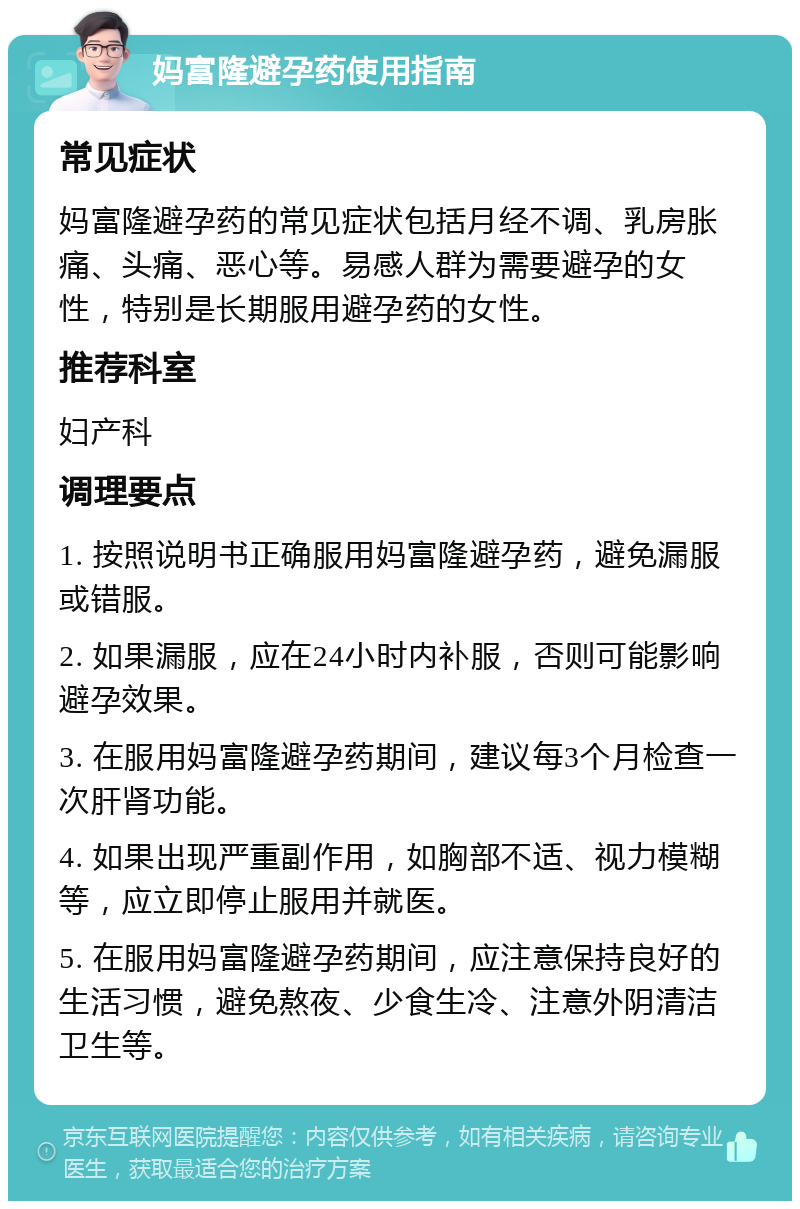 妈富隆避孕药使用指南 常见症状 妈富隆避孕药的常见症状包括月经不调、乳房胀痛、头痛、恶心等。易感人群为需要避孕的女性，特别是长期服用避孕药的女性。 推荐科室 妇产科 调理要点 1. 按照说明书正确服用妈富隆避孕药，避免漏服或错服。 2. 如果漏服，应在24小时内补服，否则可能影响避孕效果。 3. 在服用妈富隆避孕药期间，建议每3个月检查一次肝肾功能。 4. 如果出现严重副作用，如胸部不适、视力模糊等，应立即停止服用并就医。 5. 在服用妈富隆避孕药期间，应注意保持良好的生活习惯，避免熬夜、少食生冷、注意外阴清洁卫生等。