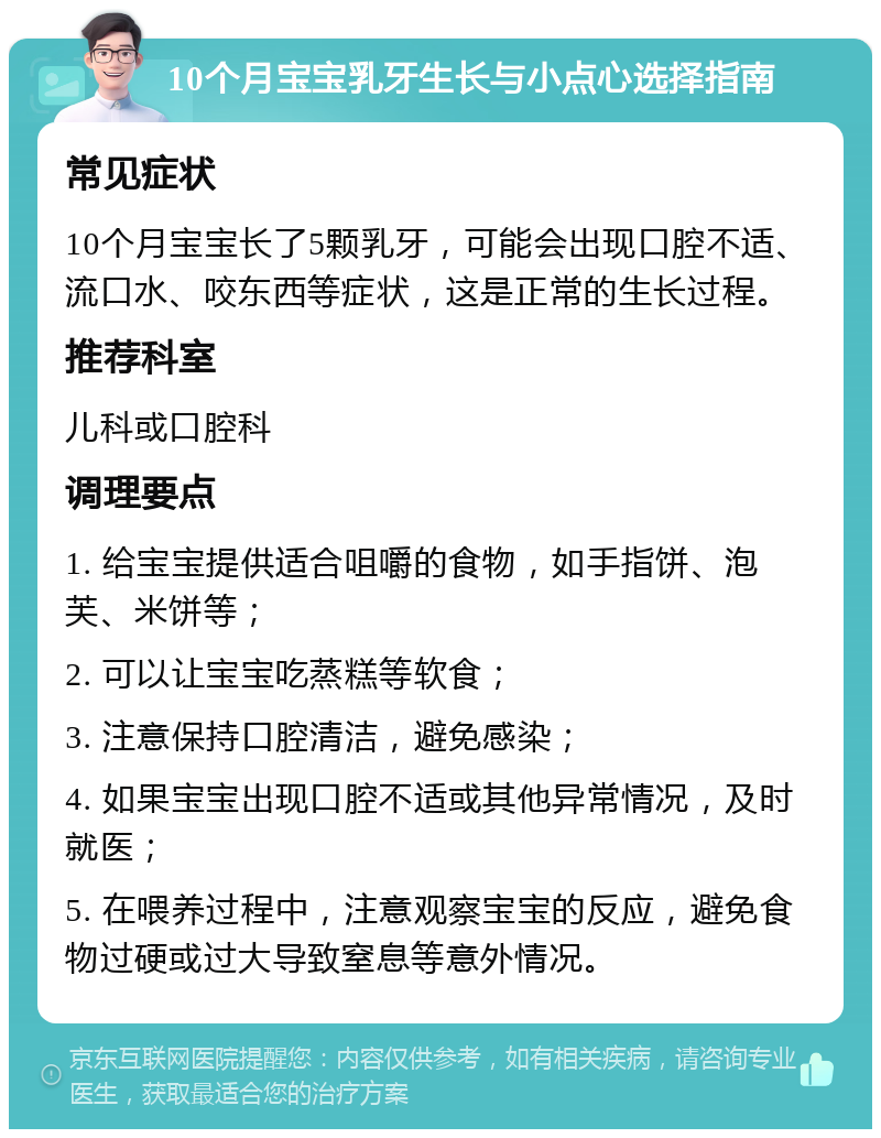 10个月宝宝乳牙生长与小点心选择指南 常见症状 10个月宝宝长了5颗乳牙，可能会出现口腔不适、流口水、咬东西等症状，这是正常的生长过程。 推荐科室 儿科或口腔科 调理要点 1. 给宝宝提供适合咀嚼的食物，如手指饼、泡芙、米饼等； 2. 可以让宝宝吃蒸糕等软食； 3. 注意保持口腔清洁，避免感染； 4. 如果宝宝出现口腔不适或其他异常情况，及时就医； 5. 在喂养过程中，注意观察宝宝的反应，避免食物过硬或过大导致窒息等意外情况。