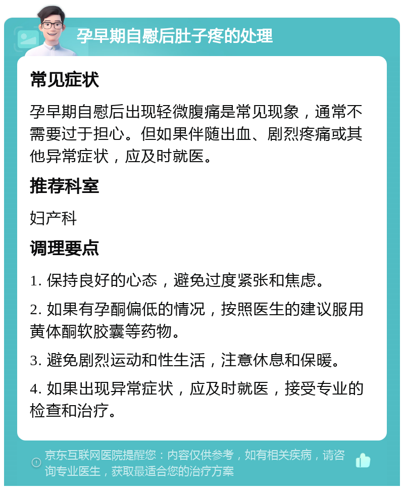 孕早期自慰后肚子疼的处理 常见症状 孕早期自慰后出现轻微腹痛是常见现象，通常不需要过于担心。但如果伴随出血、剧烈疼痛或其他异常症状，应及时就医。 推荐科室 妇产科 调理要点 1. 保持良好的心态，避免过度紧张和焦虑。 2. 如果有孕酮偏低的情况，按照医生的建议服用黄体酮软胶囊等药物。 3. 避免剧烈运动和性生活，注意休息和保暖。 4. 如果出现异常症状，应及时就医，接受专业的检查和治疗。