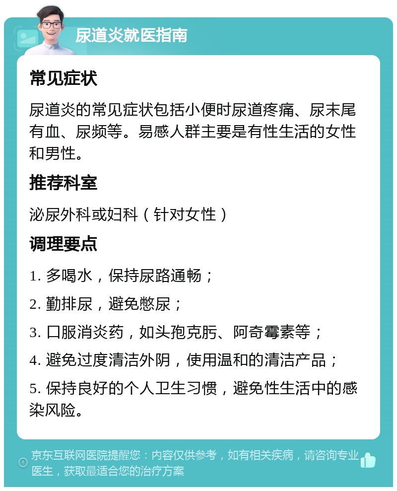 尿道炎就医指南 常见症状 尿道炎的常见症状包括小便时尿道疼痛、尿末尾有血、尿频等。易感人群主要是有性生活的女性和男性。 推荐科室 泌尿外科或妇科（针对女性） 调理要点 1. 多喝水，保持尿路通畅； 2. 勤排尿，避免憋尿； 3. 口服消炎药，如头孢克肟、阿奇霉素等； 4. 避免过度清洁外阴，使用温和的清洁产品； 5. 保持良好的个人卫生习惯，避免性生活中的感染风险。