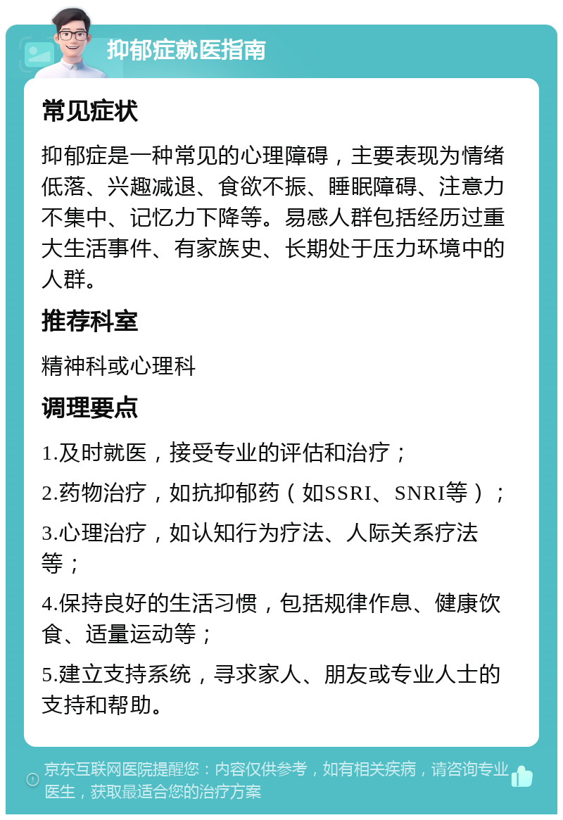 抑郁症就医指南 常见症状 抑郁症是一种常见的心理障碍，主要表现为情绪低落、兴趣减退、食欲不振、睡眠障碍、注意力不集中、记忆力下降等。易感人群包括经历过重大生活事件、有家族史、长期处于压力环境中的人群。 推荐科室 精神科或心理科 调理要点 1.及时就医，接受专业的评估和治疗； 2.药物治疗，如抗抑郁药（如SSRI、SNRI等）； 3.心理治疗，如认知行为疗法、人际关系疗法等； 4.保持良好的生活习惯，包括规律作息、健康饮食、适量运动等； 5.建立支持系统，寻求家人、朋友或专业人士的支持和帮助。