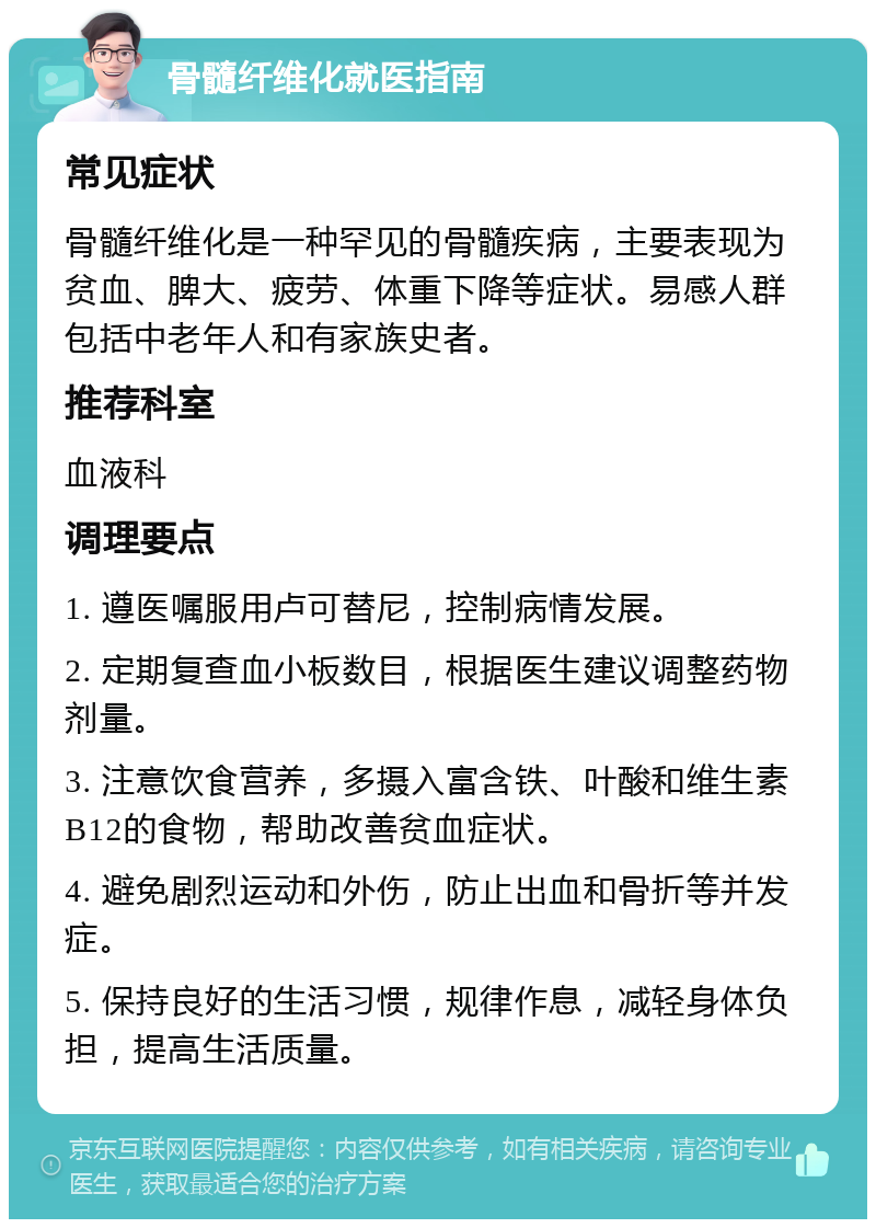 骨髓纤维化就医指南 常见症状 骨髓纤维化是一种罕见的骨髓疾病，主要表现为贫血、脾大、疲劳、体重下降等症状。易感人群包括中老年人和有家族史者。 推荐科室 血液科 调理要点 1. 遵医嘱服用卢可替尼，控制病情发展。 2. 定期复查血小板数目，根据医生建议调整药物剂量。 3. 注意饮食营养，多摄入富含铁、叶酸和维生素B12的食物，帮助改善贫血症状。 4. 避免剧烈运动和外伤，防止出血和骨折等并发症。 5. 保持良好的生活习惯，规律作息，减轻身体负担，提高生活质量。