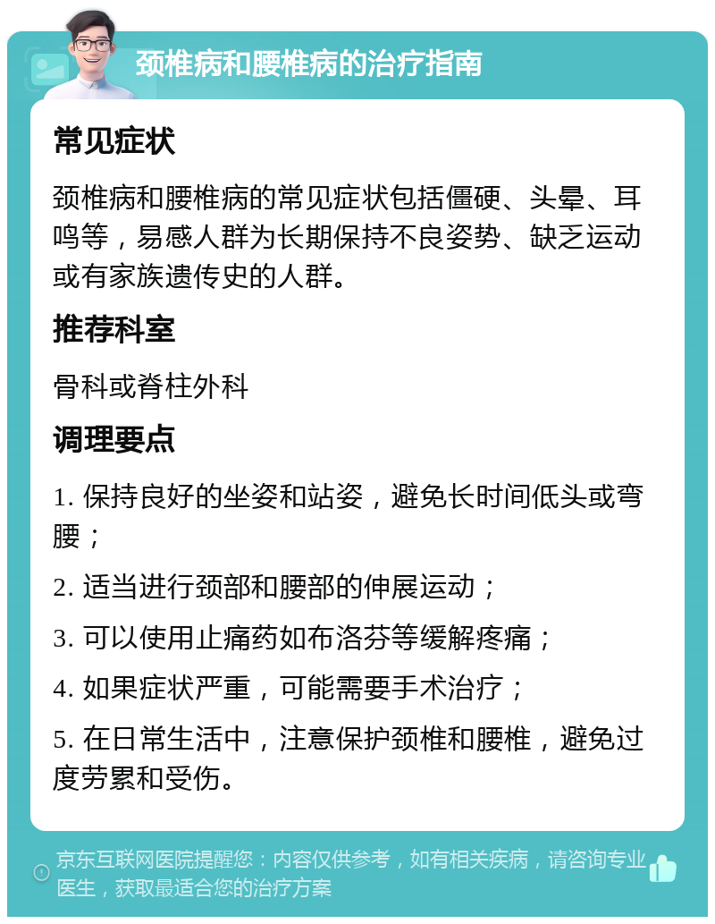 颈椎病和腰椎病的治疗指南 常见症状 颈椎病和腰椎病的常见症状包括僵硬、头晕、耳鸣等，易感人群为长期保持不良姿势、缺乏运动或有家族遗传史的人群。 推荐科室 骨科或脊柱外科 调理要点 1. 保持良好的坐姿和站姿，避免长时间低头或弯腰； 2. 适当进行颈部和腰部的伸展运动； 3. 可以使用止痛药如布洛芬等缓解疼痛； 4. 如果症状严重，可能需要手术治疗； 5. 在日常生活中，注意保护颈椎和腰椎，避免过度劳累和受伤。