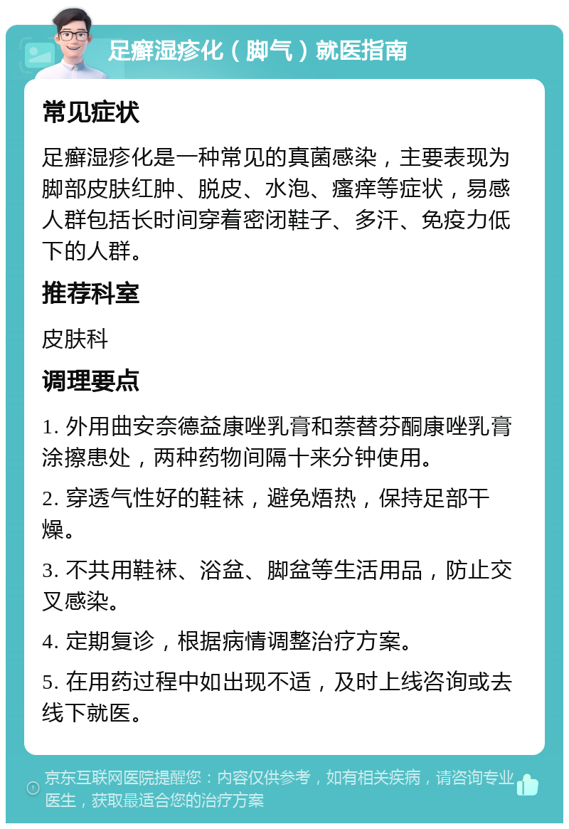 足癣湿疹化（脚气）就医指南 常见症状 足癣湿疹化是一种常见的真菌感染，主要表现为脚部皮肤红肿、脱皮、水泡、瘙痒等症状，易感人群包括长时间穿着密闭鞋子、多汗、免疫力低下的人群。 推荐科室 皮肤科 调理要点 1. 外用曲安奈德益康唑乳膏和萘替芬酮康唑乳膏涂擦患处，两种药物间隔十来分钟使用。 2. 穿透气性好的鞋袜，避免焐热，保持足部干燥。 3. 不共用鞋袜、浴盆、脚盆等生活用品，防止交叉感染。 4. 定期复诊，根据病情调整治疗方案。 5. 在用药过程中如出现不适，及时上线咨询或去线下就医。