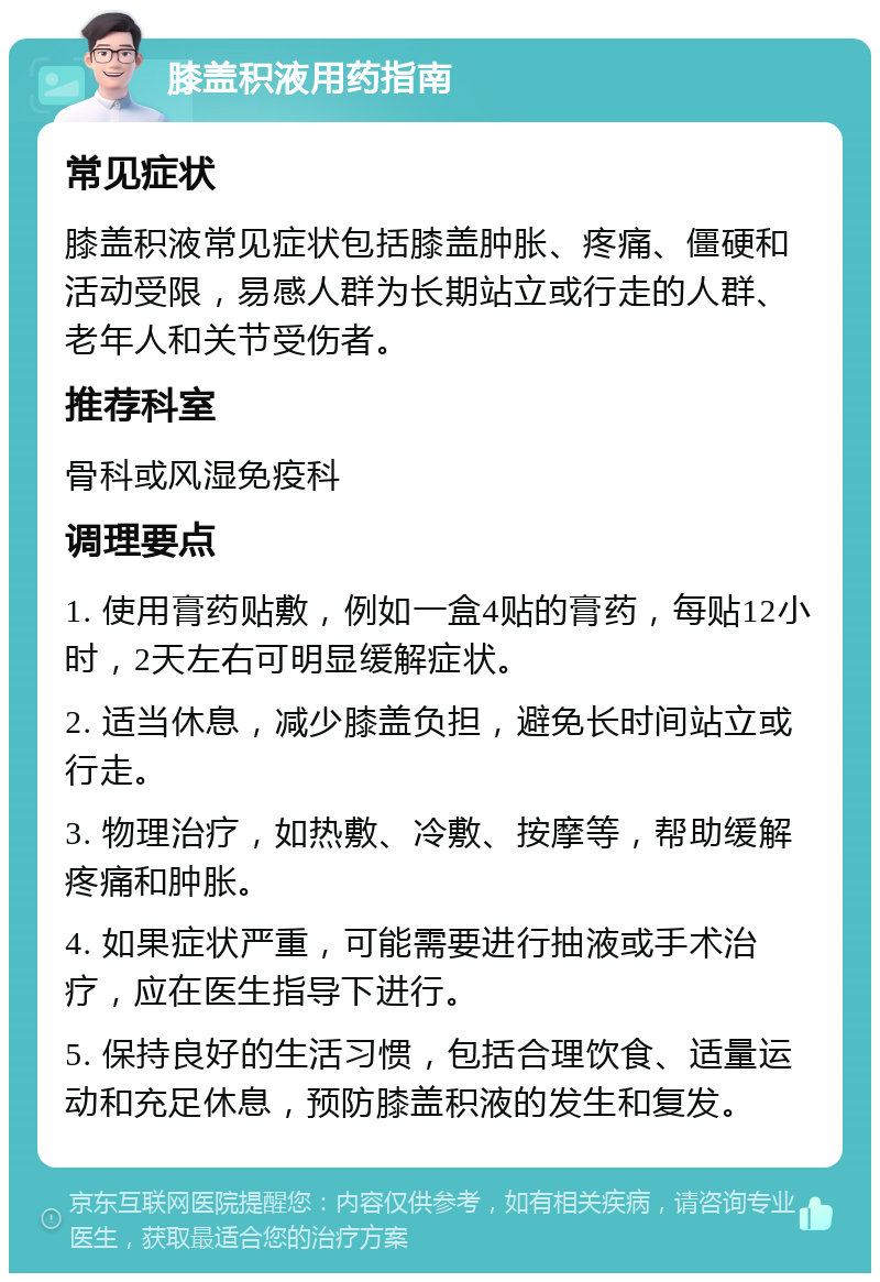 膝盖积液用药指南 常见症状 膝盖积液常见症状包括膝盖肿胀、疼痛、僵硬和活动受限，易感人群为长期站立或行走的人群、老年人和关节受伤者。 推荐科室 骨科或风湿免疫科 调理要点 1. 使用膏药贴敷，例如一盒4贴的膏药，每贴12小时，2天左右可明显缓解症状。 2. 适当休息，减少膝盖负担，避免长时间站立或行走。 3. 物理治疗，如热敷、冷敷、按摩等，帮助缓解疼痛和肿胀。 4. 如果症状严重，可能需要进行抽液或手术治疗，应在医生指导下进行。 5. 保持良好的生活习惯，包括合理饮食、适量运动和充足休息，预防膝盖积液的发生和复发。