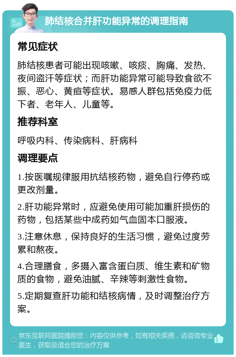 肺结核合并肝功能异常的调理指南 常见症状 肺结核患者可能出现咳嗽、咳痰、胸痛、发热、夜间盗汗等症状；而肝功能异常可能导致食欲不振、恶心、黄疸等症状。易感人群包括免疫力低下者、老年人、儿童等。 推荐科室 呼吸内科、传染病科、肝病科 调理要点 1.按医嘱规律服用抗结核药物，避免自行停药或更改剂量。 2.肝功能异常时，应避免使用可能加重肝损伤的药物，包括某些中成药如气血固本口服液。 3.注意休息，保持良好的生活习惯，避免过度劳累和熬夜。 4.合理膳食，多摄入富含蛋白质、维生素和矿物质的食物，避免油腻、辛辣等刺激性食物。 5.定期复查肝功能和结核病情，及时调整治疗方案。