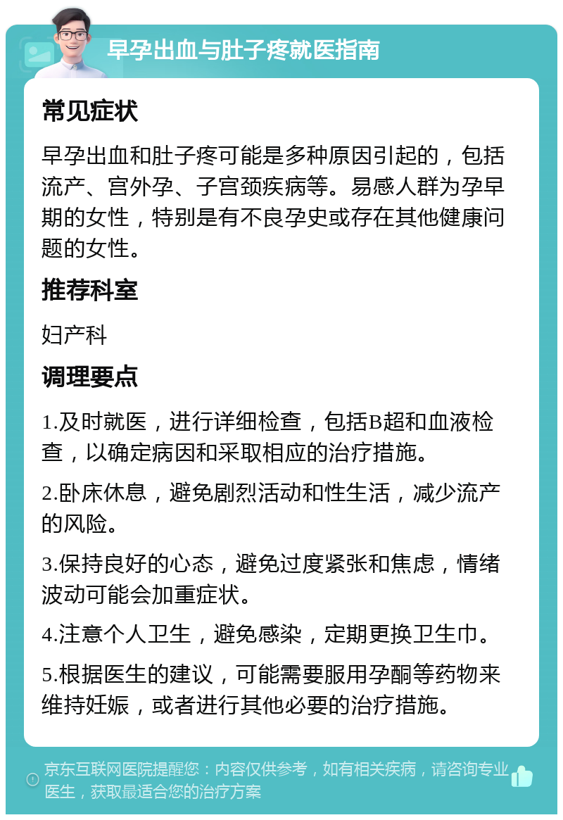 早孕出血与肚子疼就医指南 常见症状 早孕出血和肚子疼可能是多种原因引起的，包括流产、宫外孕、子宫颈疾病等。易感人群为孕早期的女性，特别是有不良孕史或存在其他健康问题的女性。 推荐科室 妇产科 调理要点 1.及时就医，进行详细检查，包括B超和血液检查，以确定病因和采取相应的治疗措施。 2.卧床休息，避免剧烈活动和性生活，减少流产的风险。 3.保持良好的心态，避免过度紧张和焦虑，情绪波动可能会加重症状。 4.注意个人卫生，避免感染，定期更换卫生巾。 5.根据医生的建议，可能需要服用孕酮等药物来维持妊娠，或者进行其他必要的治疗措施。