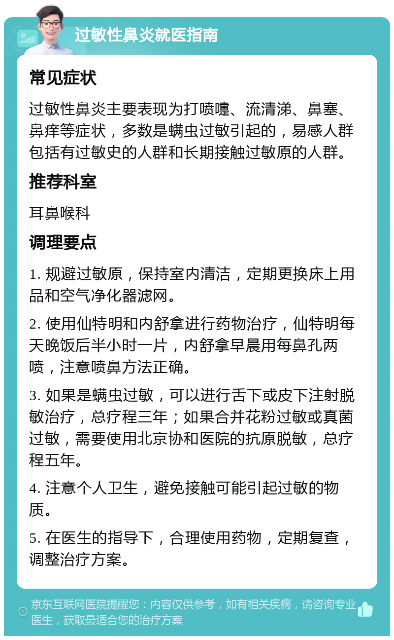 过敏性鼻炎就医指南 常见症状 过敏性鼻炎主要表现为打喷嚏、流清涕、鼻塞、鼻痒等症状，多数是螨虫过敏引起的，易感人群包括有过敏史的人群和长期接触过敏原的人群。 推荐科室 耳鼻喉科 调理要点 1. 规避过敏原，保持室内清洁，定期更换床上用品和空气净化器滤网。 2. 使用仙特明和内舒拿进行药物治疗，仙特明每天晚饭后半小时一片，内舒拿早晨用每鼻孔两喷，注意喷鼻方法正确。 3. 如果是螨虫过敏，可以进行舌下或皮下注射脱敏治疗，总疗程三年；如果合并花粉过敏或真菌过敏，需要使用北京协和医院的抗原脱敏，总疗程五年。 4. 注意个人卫生，避免接触可能引起过敏的物质。 5. 在医生的指导下，合理使用药物，定期复查，调整治疗方案。