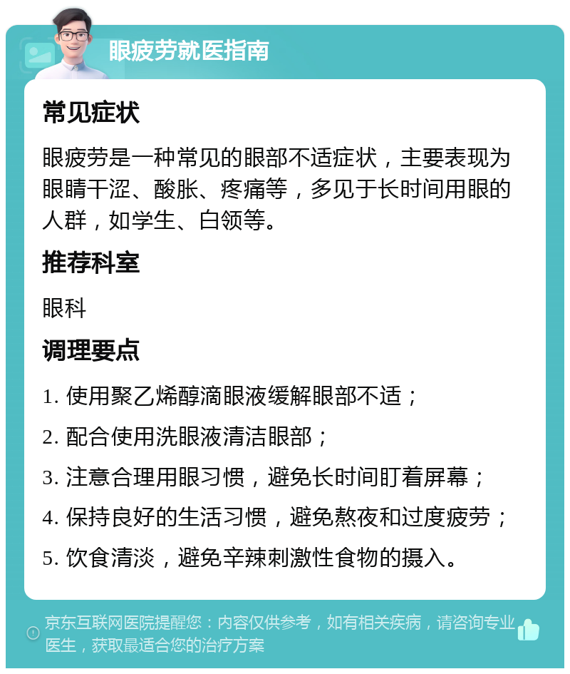 眼疲劳就医指南 常见症状 眼疲劳是一种常见的眼部不适症状，主要表现为眼睛干涩、酸胀、疼痛等，多见于长时间用眼的人群，如学生、白领等。 推荐科室 眼科 调理要点 1. 使用聚乙烯醇滴眼液缓解眼部不适； 2. 配合使用洗眼液清洁眼部； 3. 注意合理用眼习惯，避免长时间盯着屏幕； 4. 保持良好的生活习惯，避免熬夜和过度疲劳； 5. 饮食清淡，避免辛辣刺激性食物的摄入。